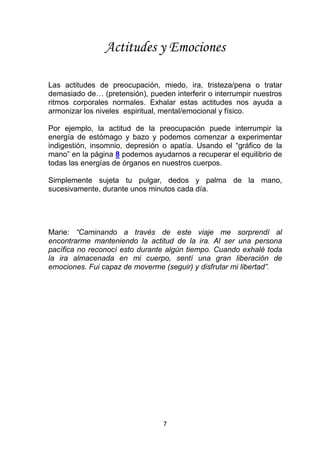 7
Actitudes y Emociones
Las actitudes de preocupación, miedo, ira, tristeza/pena o tratar
demasiado de… (pretensión), pueden interferir o interrumpir nuestros
ritmos corporales normales. Exhalar estas actitudes nos ayuda a
armonizar los niveles espiritual, mental/emocional y físico.
Por ejemplo, la actitud de la preocupación puede interrumpir la
energía de estómago y bazo y podemos comenzar a experimentar
indigestión, insomnio, depresión o apatía. Usando el “gráfico de la
mano” en la página 8 podemos ayudarnos a recuperar el equilibrio de
todas las energías de órganos en nuestros cuerpos.
Simplemente sujeta tu pulgar, dedos y palma de la mano,
sucesivamente, durante unos minutos cada día.
Marie: “Caminando a través de este viaje me sorprendí al
encontrarme manteniendo la actitud de la ira. Al ser una persona
pacífica no reconocí esto durante algún tiempo. Cuando exhalé toda
la ira almacenada en mi cuerpo, sentí una gran liberación de
emociones. Fui capaz de moverme (seguir) y disfrutar mi libertad”.
 
