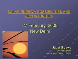 1
SOLAR ENERGY: POSSIBILITIES AND
OPPORTUNITIES
27 February, 2008
New Delhi
Jagat S Jawa
Director General
Solar Energy Society of India
 