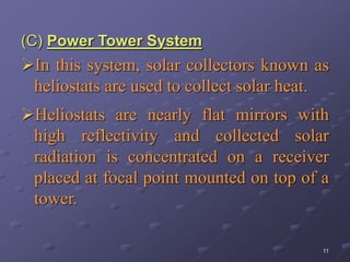 11
(C) Power Tower System
In this system, solar collectors known as
heliostats are used to collect solar heat.
Heliostats are nearly flat mirrors with
high reflectivity and collected solar
radiation is concentrated on a receiver
placed at focal point mounted on top of a
tower.
 