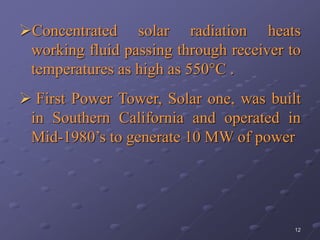 12
Concentrated solar radiation heats
working fluid passing through receiver to
temperatures as high as 550°C .
 First Power Tower, Solar one, was built
in Southern California and operated in
Mid-1980’s to generate 10 MW of power
 
