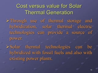 15
Cost versus value for Solar
Thermal Generation
Through use of thermal storage and
hybridization, solar thermal electric
technologies can provide a source of
power.
Solar thermal technologies can be
hybridized with fossil fuels and also with
existing power plants.
 