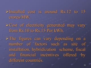 16
Installed cost is around Rs.12 to 15
crores/MW.
Cost of electricity generated may vary
from Rs.10 to Rs.15 Per kWh.
The figures can vary depending on a
number of factors such as site of
installation, hybridization scheme, fiscal
and financial incentives offered by
different countries.
 