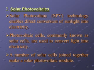 17
2. Solar Photovoltaics
Solar Photovoltaic (SPV) technology
enables direct conversion of sunlight into
electricity.
Photovoltaic cells, commonly known as
solar cells, are used to convert light into
electricity.
A number of solar cells joined together
make a solar photovoltaic module.
 
