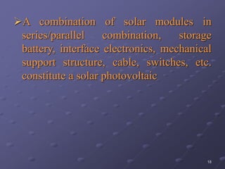 18
A combination of solar modules in
series/parallel combination, storage
battery, interface electronics, mechanical
support structure, cable, switches, etc.
constitute a solar photovoltaic
 