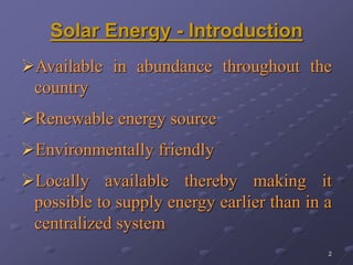 2
Solar Energy - Introduction
Available in abundance throughout the
country
Renewable energy source
Environmentally friendly
Locally available thereby making it
possible to supply energy earlier than in a
centralized system
 