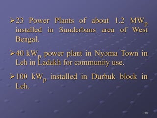 20
23 Power Plants of about 1.2 MWp
installed in Sunderbans area of West
Bengal.
40 kWp power plant in Nyoma Town in
Leh in Ladakh for community use.
100 kWp installed in Durbuk block in
Leh.
 