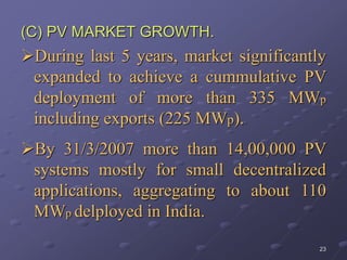 23
(C) PV MARKET GROWTH.
During last 5 years, market significantly
expanded to achieve a cummulative PV
deployment of more than 335 MWp
including exports (225 MWp).
By 31/3/2007 more than 14,00,000 PV
systems mostly for small decentralized
applications, aggregating to about 110
MWp delployed in India.
 