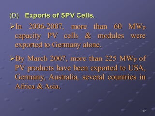 27
(D) Exports of SPV Cells.
In 2006-2007, more than 60 MWp
capacity PV cells & modules were
exported to Germany alone.
By March 2007, more than 225 MWp of
PV products have been exported to USA,
Germany, Australia, several countries in
Africa & Asia.
 