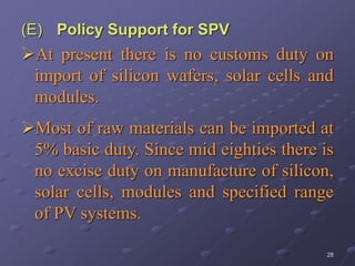 28
(E) Policy Support for SPV
At present there is no customs duty on
import of silicon wafers, solar cells and
modules.
Most of raw materials can be imported at
5% basic duty. Since mid eighties there is
no excise duty on manufacture of silicon,
solar cells, modules and specified range
of PV systems.
 