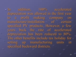 29
In addition, 100% accelerated
depreciation was allowed in the first year
to a profit making company on
manufacture/installation of certain
specified PV products. However, a few
years back the rate of accelerated
depreciation has been reduced to 80%.
The other benefits include tax holiday for
setting up manufacturing units in
specified backward districts.
 