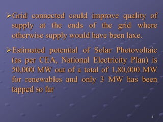 3
Grid connected could improve quality of
supply at the ends of the grid where
otherwise supply would have been laxe.
Estimated potential of Solar Photovoltaic
(as per CEA, National Electricity Plan) is
50,000 MW out of a total of 1,80,000 MW
for renewables and only 3 MW has been
tapped so far
 