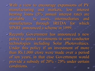 30
With a view to encourage expansions of PV
manufacturing and markets, low interest
bearing loans (5% annual interest rate) are
available to users, intermediaries and
manufactures through IREDA for which
MNRE announced a scheme in 1999.
Recently Government has announced a new
policy to attract investments in semi conductor
technologies including Solar Photovoltaics.
Under this policy if an investment of more
than Rs.1,000 crore were made over a period
of ten years, in that case Government would
provide a subsidy of 20% - 25% under certain
conditions.
 
