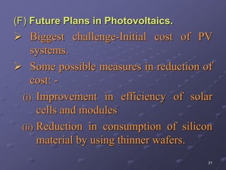 31
(F) Future Plans in Photovoltaics.
 Biggest challenge-Initial cost of PV
systems.
 Some possible measures in reduction of
cost: -
(i) Improvement in efficiency of solar
cells and modules
(ii) Reduction in consumption of silicon
material by using thinner wafers.
 