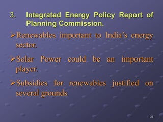 33
3. Integrated Energy Policy Report of
Planning Commission.
Renewables important to India’s energy
sector.
Solar Power could be an important
player.
Subsidies for renewables justified on
several grounds
 