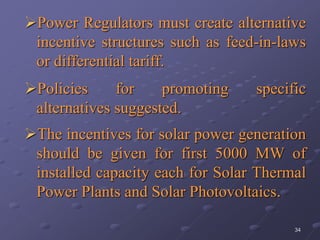 34
Power Regulators must create alternative
incentive structures such as feed-in-laws
or differential tariff.
Policies for promoting specific
alternatives suggested.
The incentives for solar power generation
should be given for first 5000 MW of
installed capacity each for Solar Thermal
Power Plants and Solar Photovoltaics.
 