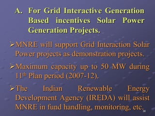 36
A. For Grid Interactive Generation
Based incentives Solar Power
Generation Projects.
MNRE will support Grid Interaction Solar
Power projects as demonstration projects.
Maximum capacity up to 50 MW during
11th Plan period (2007-12).
The Indian Renewable Energy
Development Agency (IREDA) will assist
MNRE in fund handling, monitoring, etc.
 