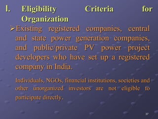37
I. Eligibility Criteria for
Organization
Existing registered companies, central
and state power generation companies,
and public/private PV power project
developers who have set up a registered
company in India.
Individuals, NGOs, financial institutions, societies and
other unorganized investors are not eligible to
participate directly.
 