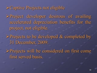 39
Captive Projects not eligible
Project developer desirous of availing
accelerated depreciation benefits for the
project, not eligible.
Projects to be developed & completed by
31 December, 2009.
Projects will be considered on first come
first served basis.
 