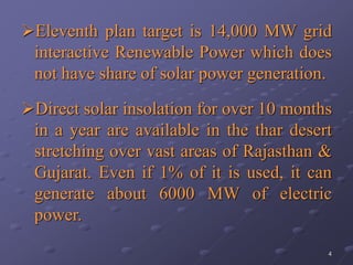 4
Eleventh plan target is 14,000 MW grid
interactive Renewable Power which does
not have share of solar power generation.
Direct solar insolation for over 10 months
in a year are available in the thar desert
stretching over vast areas of Rajasthan &
Gujarat. Even if 1% of it is used, it can
generate about 6000 MW of electric
power.
 