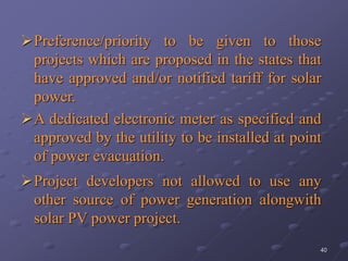 40
Preference/priority to be given to those
projects which are proposed in the states that
have approved and/or notified tariff for solar
power.
A dedicated electronic meter as specified and
approved by the utility to be installed at point
of power evacuation.
Project developers not allowed to use any
other source of power generation alongwith
solar PV power project.
 