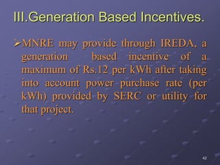 42
III.Generation Based Incentives.
MNRE may provide through IREDA, a
generation based incentive of a
maximum of Rs.12 per kWh after taking
into account power purchase rate (per
kWh) provided by SERC or utility for
that project.
 