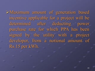 43
Maximum amount of generation based
incentive applicable for a project will be
determined after deducting power
purchase rate for which PPA has been
signed by the utility with a project
developer, from a notional amount of
Rs.15 per kWh.
 