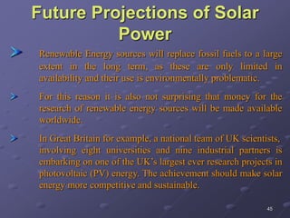 45
Future Projections of Solar
Power
Renewable Energy sources will replace fossil fuels to a large
extent in the long term, as these are only limited in
availability and their use is environmentally problematic.
For this reason it is also not surprising that money for the
research of renewable energy sources will be made available
worldwide.
In Great Britain for example, a national team of UK scientists,
involving eight universities and nine industrial partners is
embarking on one of the UK’s largest ever research projects in
photovoltaic (PV) energy. The achievement should make solar
energy more competitive and sustainable.
 