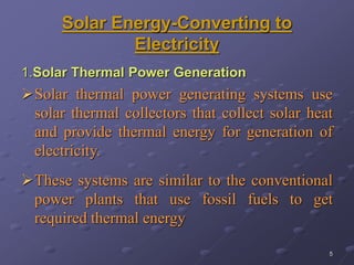 5
Solar Energy-Converting to
Electricity
1.Solar Thermal Power Generation
Solar thermal power generating systems use
solar thermal collectors that collect solar heat
and provide thermal energy for generation of
electricity.
These systems are similar to the conventional
power plants that use fossil fuels to get
required thermal energy
 