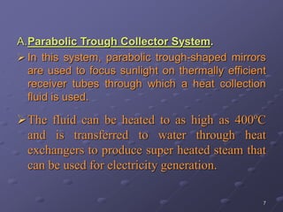 7
A.Parabolic Trough Collector System.
 In this system, parabolic trough-shaped mirrors
are used to focus sunlight on thermally efficient
receiver tubes through which a heat collection
fluid is used.
The fluid can be heated to as high as 400ºC
and is transferred to water through heat
exchangers to produce super heated steam that
can be used for electricity generation.
 