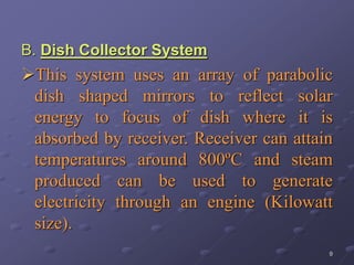 9
B. Dish Collector System
This system uses an array of parabolic
dish shaped mirrors to reflect solar
energy to focus of dish where it is
absorbed by receiver. Receiver can attain
temperatures around 800ºC and steam
produced can be used to generate
electricity through an engine (Kilowatt
size).
 