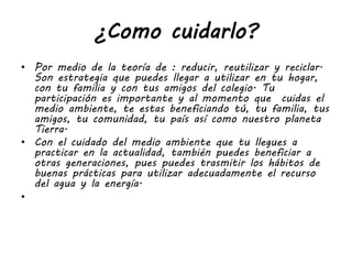 ¿Como cuidarlo?
• Por medio de la teoría de : reducir, reutilizar y reciclar.
Son estrategia que puedes llegar a utilizar en tu hogar,
con tu familia y con tus amigos del colegio. Tu
participación es importante y al momento que cuidas el
medio ambiente, te estas beneficiando tú, tu familia, tus
amigos, tu comunidad, tu país así como nuestro planeta
Tierra.
• Con el cuidado del medio ambiente que tu llegues a
practicar en la actualidad, también puedes beneficiar a
otras generaciones, pues puedes trasmitir los hábitos de
buenas prácticas para utilizar adecuadamente el recurso
del agua y la energía.
•
 
