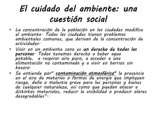 El cuidado del ambiente: una
cuestión social
• La concentración de la población en las ciudades modifica
el ambiente. Todas las ciudades tienen problemas
ambientales comunes, que derivan de la concentración de
actividades.
• Vivir en un ambiente sano es un derecho de todas las
personas. Todos tenemos derecho a beber agua
potable, a respirar aire puro, a acceder a una
alimentación no contaminada y a vivir en barrios sin
basura.
• Se entiende por" contaminación atmosférica" la presencia
en el aire de materias o formas de energía que impliquen
riesgo, daño o molestia grave para las personas y bienes
de cualquier naturaleza, así como que puedan atacar a
distintos materiales, reducir la visibilidad o producir olores
desagradables”.
 