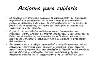 Acciones para cuidarlo
• El cuidado del ambiente requiere la participación de ciudadanos
organizados y conscientes de temas como el calentamiento
global, la disposición de agua, la deforestación, los patrones de
producción y consumo, así como los principios y valores que
sustentan a esta sociedad.
• A partir de actividades cotidianas como transportarnos,
asearnos, viajar, cocinar o comprar productos, y los impactos de
éstas en el ambiente, es importante reflexionar en nuestros
hábitos de consumo y actitudes hacia el cuidado y protección
del ambiente.
• En nuestra casa, trabajo, comunidad o escuela podemos iniciar
actividades concretas para mejorar el entorno. Para lograrlo
necesitamos observar nuestro alrededor e identificar alternativas
menos dañinas al ambiente, cambiar conductas y tomar
decisiones basadas en el mejoramiento de la calidad de vida.
 