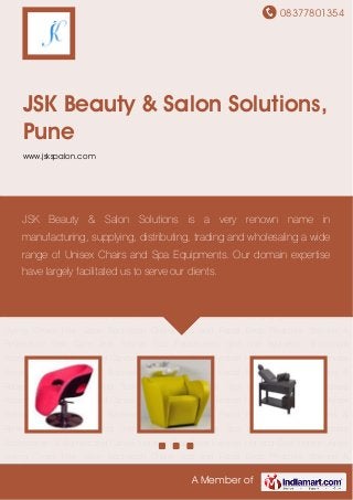 08377801354
A Member of
JSK Beauty & Salon Solutions,
Pune
www.jskspalon.com
Unisex Styling Chairs Hair Salon Backwash Chairs Spa and Facial Beds Pedicure Stations &
Reflexology Spa Carts and Trolleys Spa Equipments Spa and Ayurvedic Shirodhara
Accessories Oil Burners and Candle Holders Chair Base Footrest Hot and Cold Stones Unisex
Styling Chairs Hair Salon Backwash Chairs Spa and Facial Beds Pedicure Stations &
Reflexology Spa Carts and Trolleys Spa Equipments Spa and Ayurvedic Shirodhara
Accessories Oil Burners and Candle Holders Chair Base Footrest Hot and Cold Stones Unisex
Styling Chairs Hair Salon Backwash Chairs Spa and Facial Beds Pedicure Stations &
Reflexology Spa Carts and Trolleys Spa Equipments Spa and Ayurvedic Shirodhara
Accessories Oil Burners and Candle Holders Chair Base Footrest Hot and Cold Stones Unisex
Styling Chairs Hair Salon Backwash Chairs Spa and Facial Beds Pedicure Stations &
Reflexology Spa Carts and Trolleys Spa Equipments Spa and Ayurvedic Shirodhara
Accessories Oil Burners and Candle Holders Chair Base Footrest Hot and Cold Stones Unisex
Styling Chairs Hair Salon Backwash Chairs Spa and Facial Beds Pedicure Stations &
Reflexology Spa Carts and Trolleys Spa Equipments Spa and Ayurvedic Shirodhara
Accessories Oil Burners and Candle Holders Chair Base Footrest Hot and Cold Stones Unisex
Styling Chairs Hair Salon Backwash Chairs Spa and Facial Beds Pedicure Stations &
Reflexology Spa Carts and Trolleys Spa Equipments Spa and Ayurvedic Shirodhara
Accessories Oil Burners and Candle Holders Chair Base Footrest Hot and Cold Stones Unisex
Styling Chairs Hair Salon Backwash Chairs Spa and Facial Beds Pedicure Stations &
JSK Beauty & Salon Solutions is a very renown name in
manufacturing, supplying, distributing, trading and wholesaling a wide
range of Unisex Chairs and Spa Equipments. Our domain expertise
have largely facilitated us to serve our clients.
 
