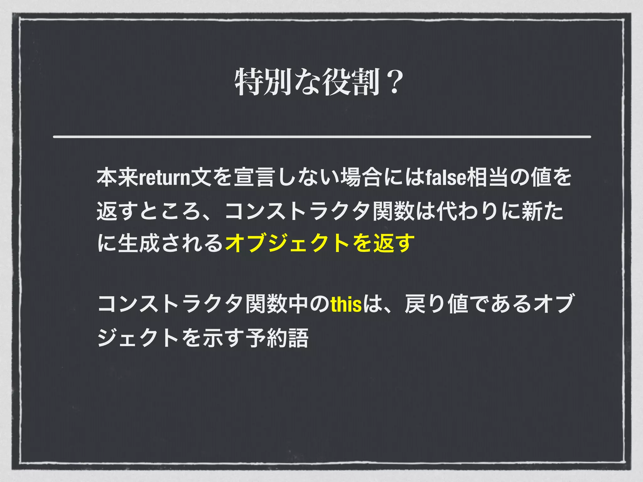 特別な役割？
本来return文を宣言しない場合にはfalse相当の値を
返すところ、コンストラクタ関数は代わりに新た
に生成されるオブジェクトを返す
コンストラクタ関数中のthisは、戻り値であるオブ
ジェクトを示す予約語
 