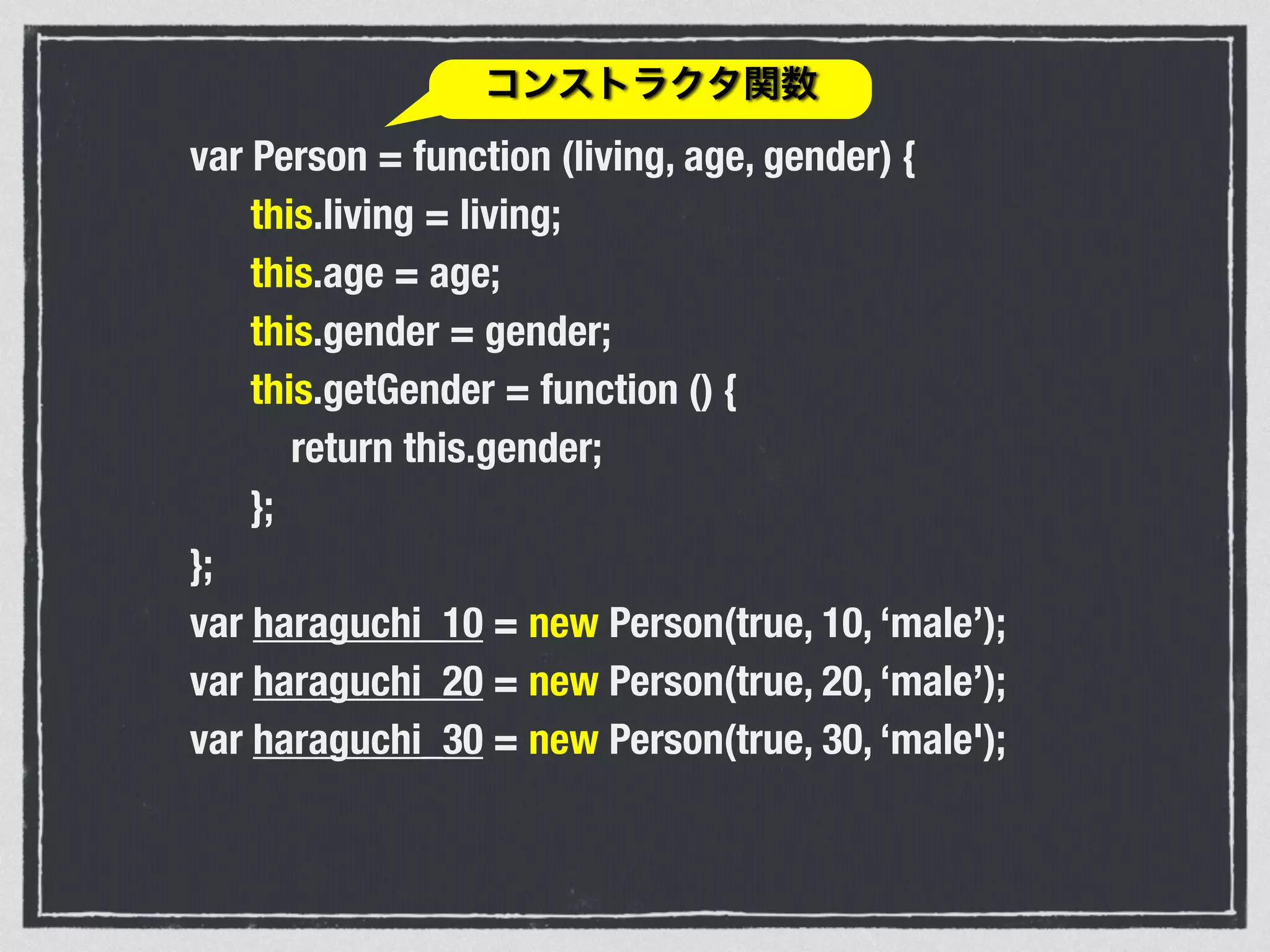var Person = function (living, age, gender) {
this.living = living;
this.age = age;
this.gender = gender;
this.getGender = function () {
return this.gender;
};
};
var haraguchi_10 = new Person(true, 10, ‘male’);
var haraguchi_20 = new Person(true, 20, ‘male’);
var haraguchi_30 = new Person(true, 30, ‘male');
コンストラクタ関数
 