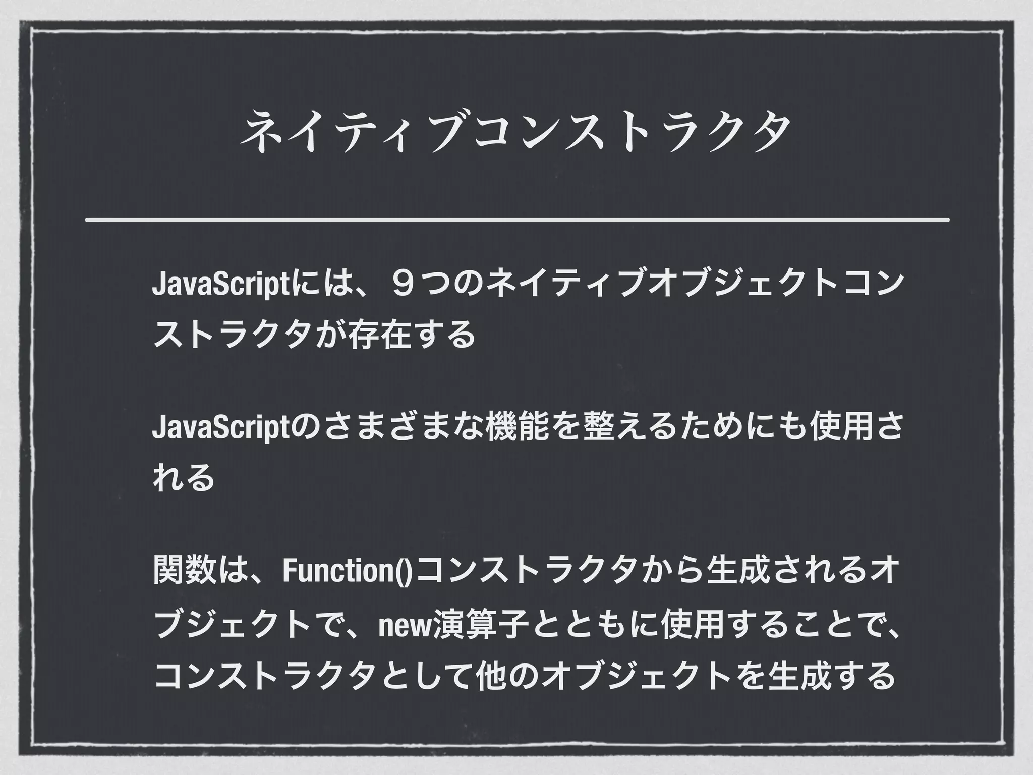 ネイティブコンストラクタ
JavaScriptには、９つのネイティブオブジェクトコン
ストラクタが存在する
JavaScriptのさまざまな機能を整えるためにも使用さ
れる
関数は、Function()コンストラクタから生成されるオ
ブジェクトで、new演算子とともに使用することで、
コンストラクタとして他のオブジェクトを生成する
 