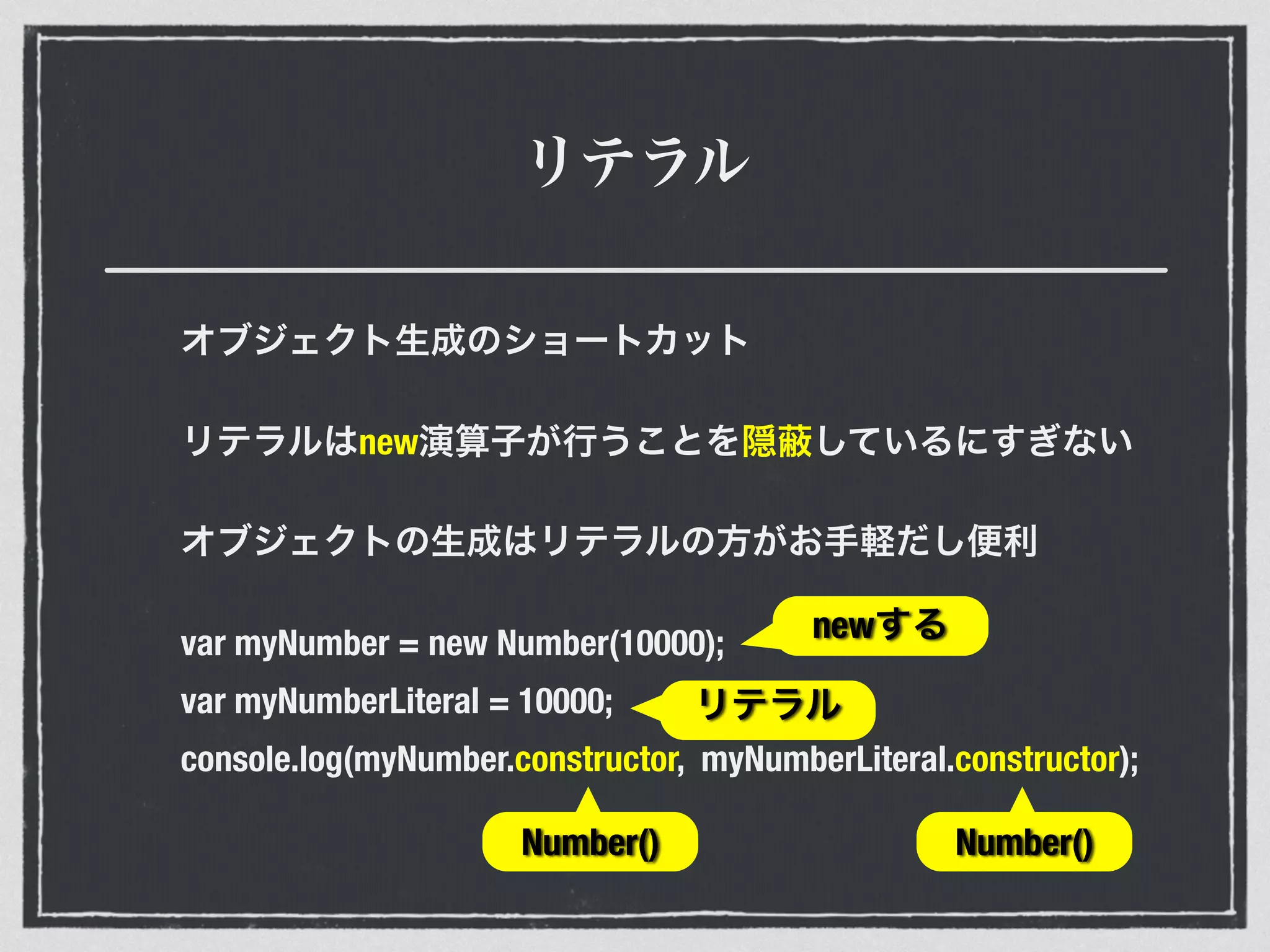 リテラル
オブジェクト生成のショートカット
リテラルはnew演算子が行うことを隠 しているにすぎない
オブジェクトの生成はリテラルの方がお手軽だし便利
var myNumber = new Number(10000);
var myNumberLiteral = 10000;
console.log(myNumber.constructor, myNumberLiteral.constructor);
Number() Number()
newする
リテラル
 
