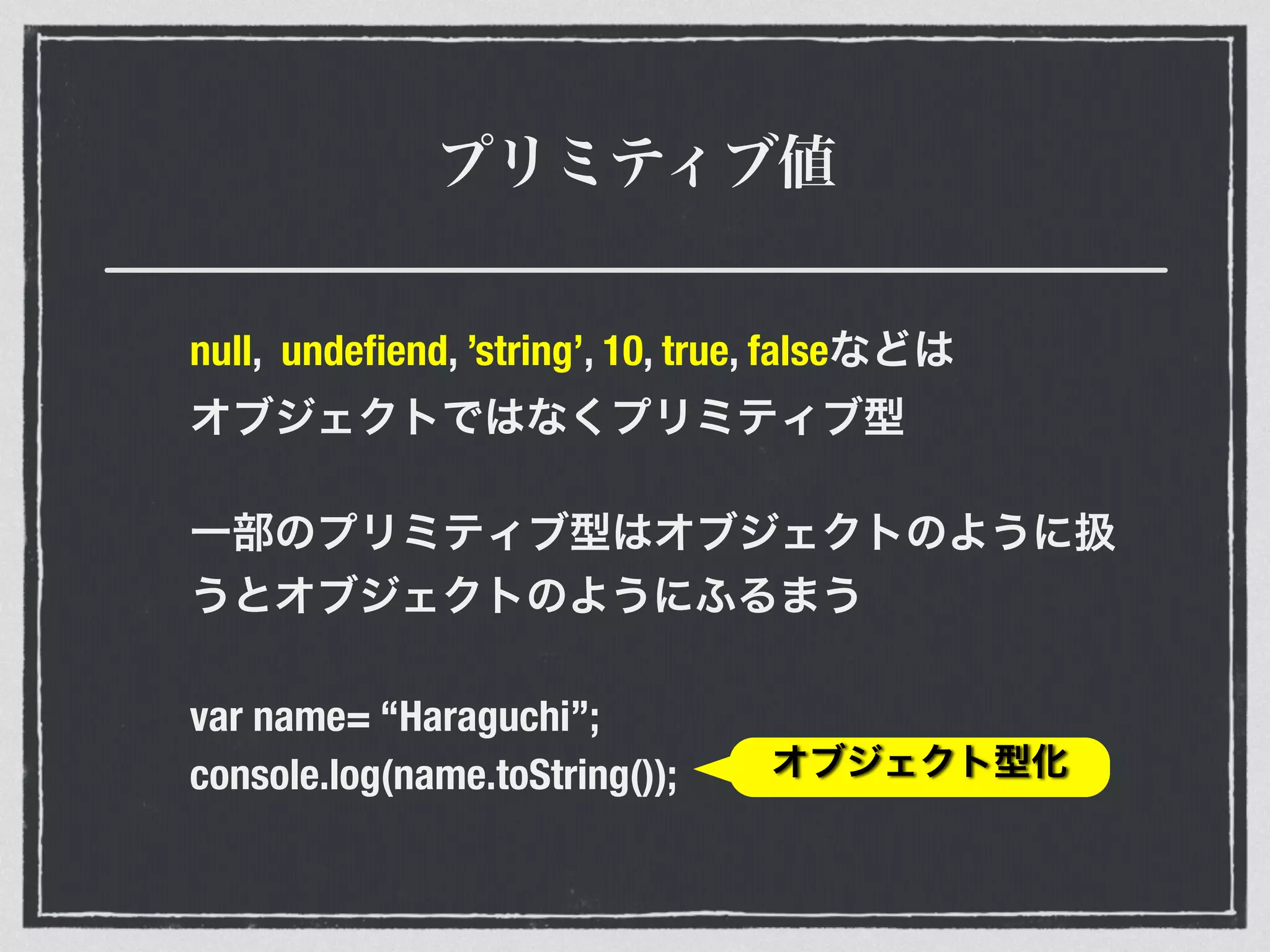 プリミティブ値
null, undeﬁend, ’string’, 10, true, falseなどは 
オブジェクトではなくプリミティブ型
一部のプリミティブ型はオブジェクトのように扱
うとオブジェクトのようにふるまう
var name= “Haraguchi”;
console.log(name.toString()); オブジェクト型化
 