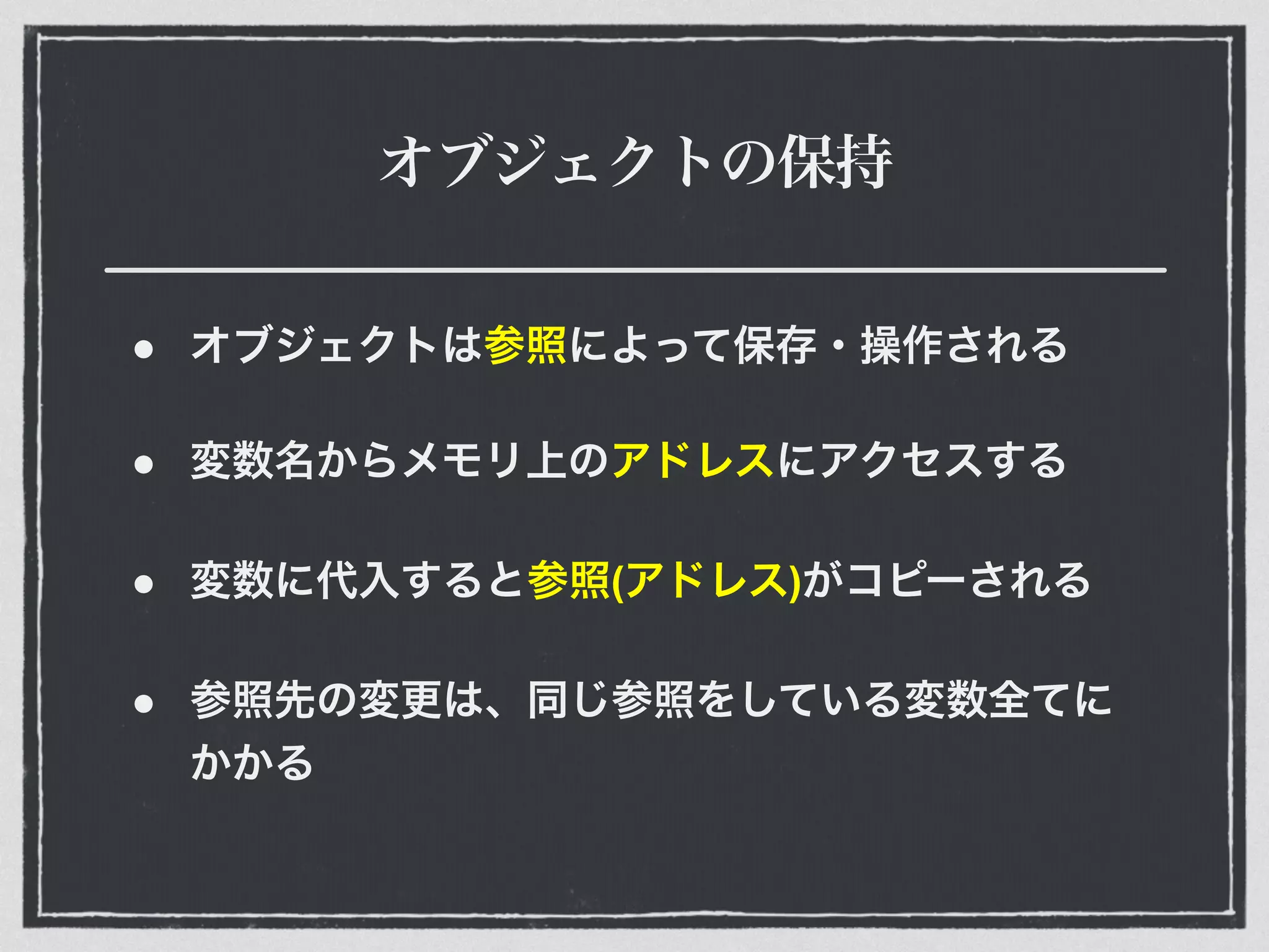 オブジェクトの保持
• オブジェクトは参照によって保存・操作される
• 変数名からメモリ上のアドレスにアクセスする
• 変数に代入すると参照(アドレス)がコピーされる
• 参照先の変更は、同じ参照をしている変数全てに
かかる
 