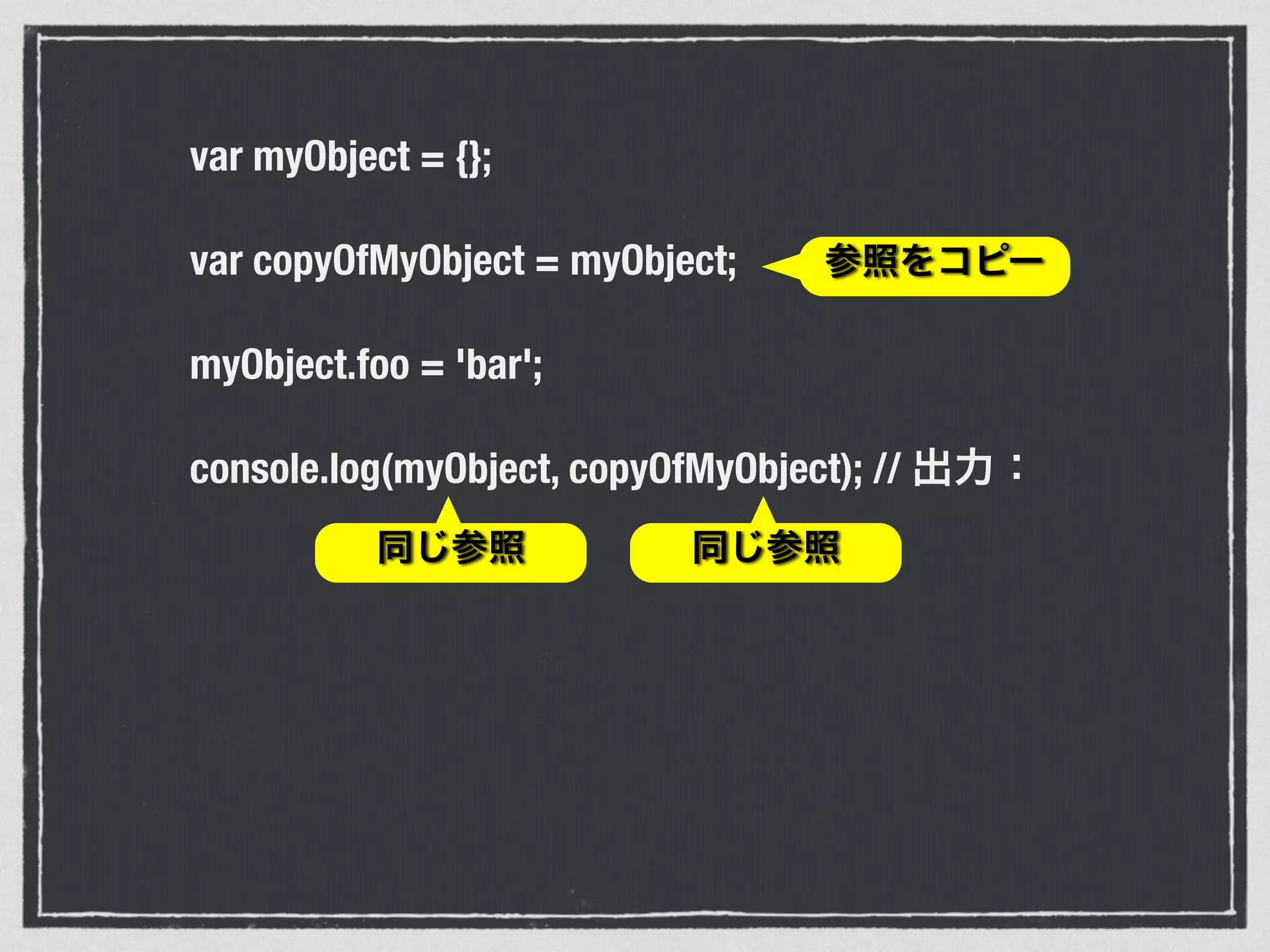 var myObject = {};
var copyOfMyObject = myObject;
myObject.foo = 'bar';
console.log(myObject, copyOfMyObject); // 出力：
参照をコピー
同じ参照 同じ参照
 
