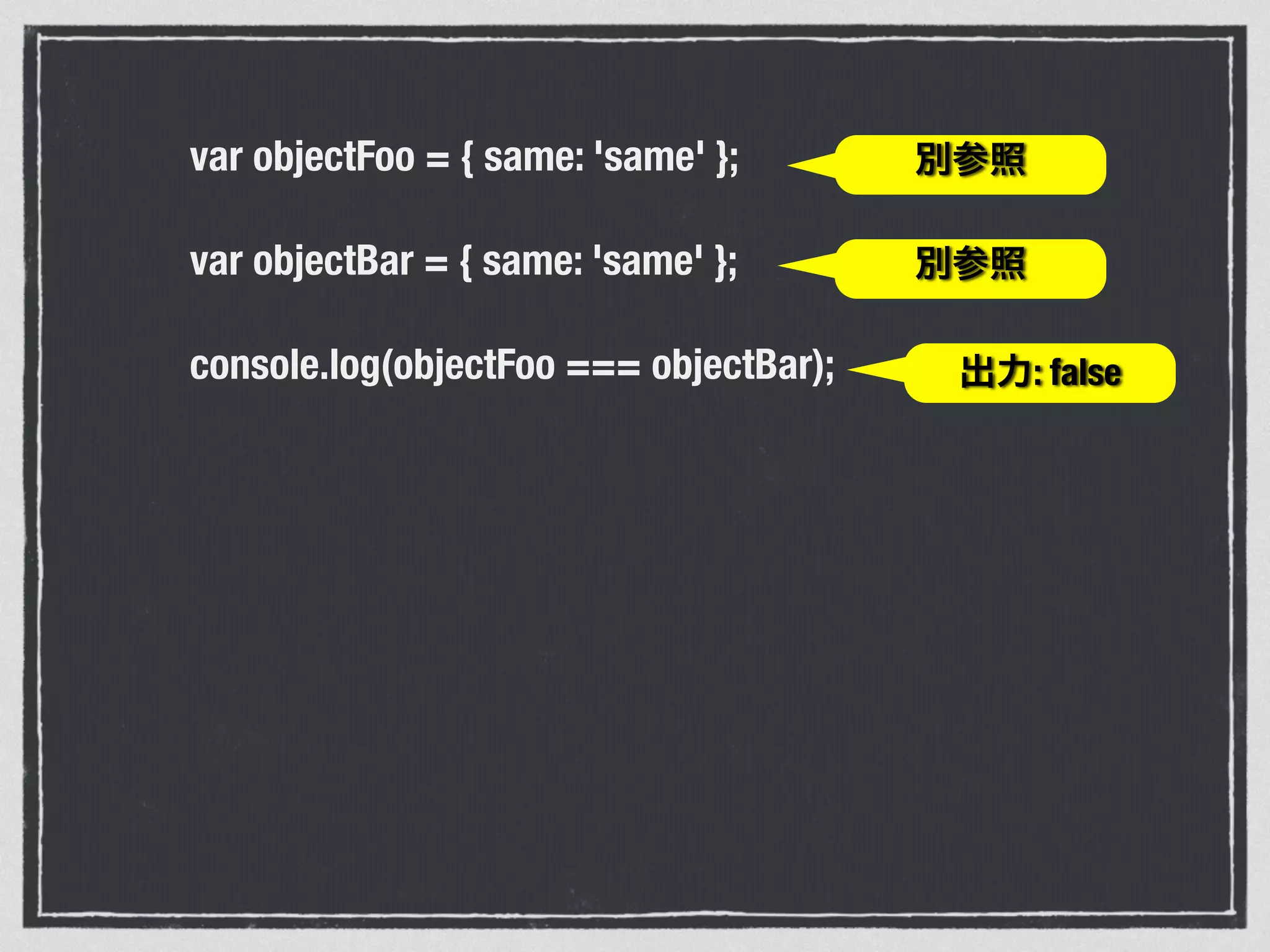 var objectFoo = { same: 'same' };
var objectBar = { same: 'same' };
console.log(objectFoo === objectBar);
!
!
別参照
別参照
出力: false
 