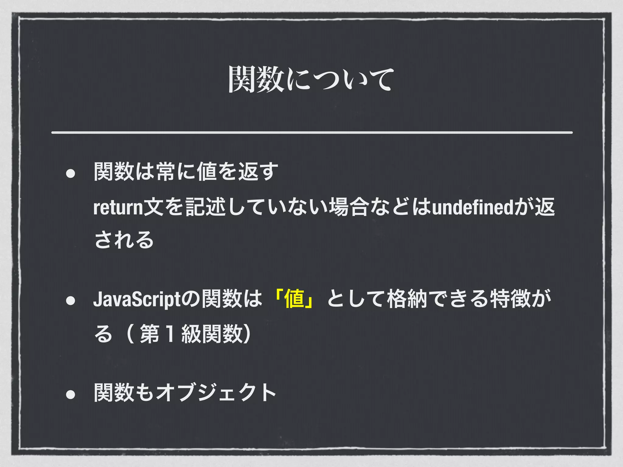 関数について
• 関数は常に値を返す 
return文を記述していない場合などはundeﬁnedが返
される
• JavaScriptの関数は「値」として格納できる特徴が
る（ 第１級関数）
• 関数もオブジェクト
 