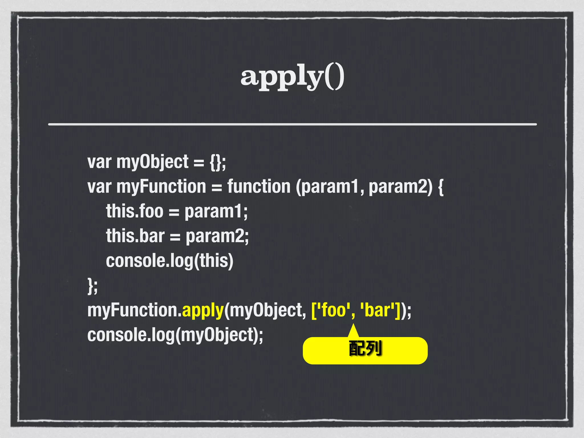 apply()
var myObject = {};
var myFunction = function (param1, param2) {
this.foo = param1;
this.bar = param2;
console.log(this)
};
myFunction.apply(myObject, ['foo', 'bar']);
console.log(myObject);
配列
 