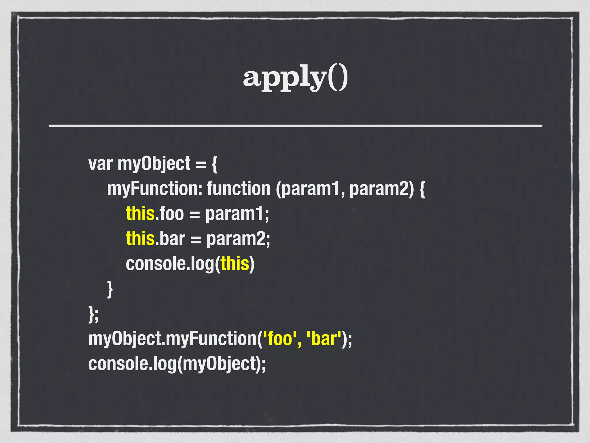 apply()
var myObject = {
myFunction: function (param1, param2) {
this.foo = param1;
this.bar = param2;
console.log(this)
}
};
myObject.myFunction('foo', 'bar');
console.log(myObject);
 