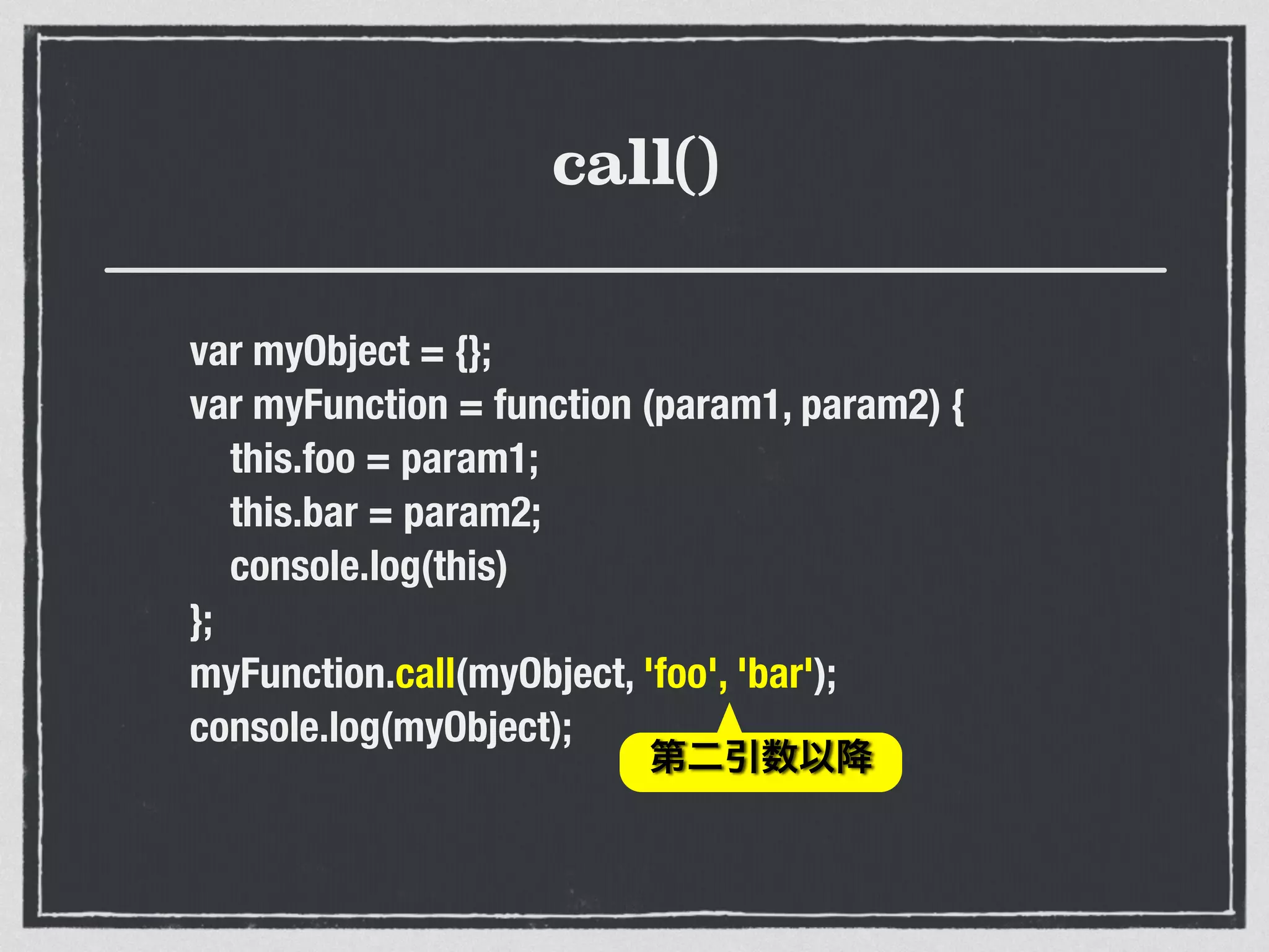 call()
var myObject = {};
var myFunction = function (param1, param2) {
this.foo = param1;
this.bar = param2;
console.log(this)
};
myFunction.call(myObject, 'foo', 'bar');
console.log(myObject);
第二引数以降
 