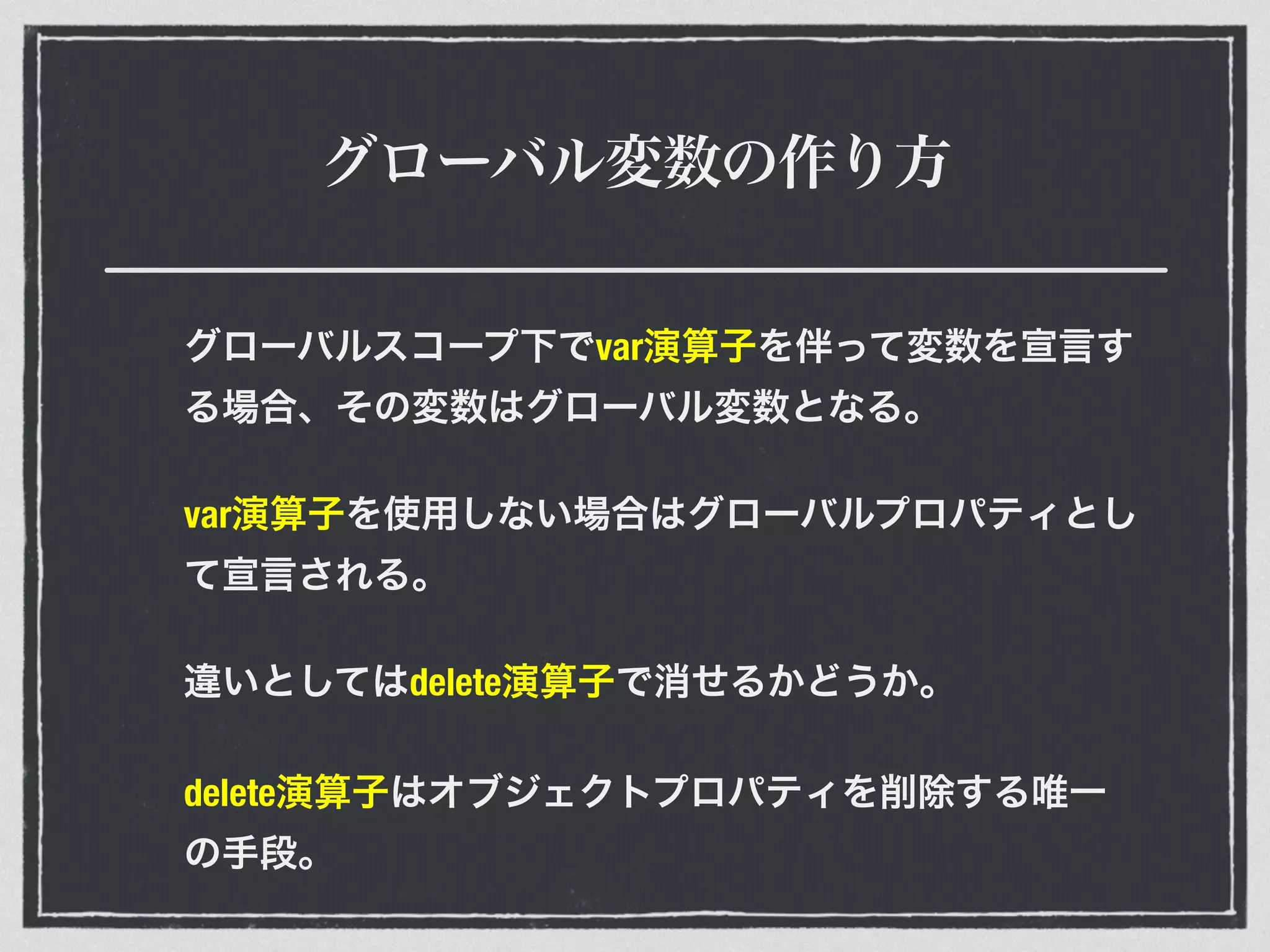 グローバル変数の作り方
グローバルスコープ下でvar演算子を伴って変数を宣言す
る場合、その変数はグローバル変数となる。
var演算子を使用しない場合はグローバルプロパティとし
て宣言される。
違いとしてはdelete演算子で消せるかどうか。
delete演算子はオブジェクトプロパティを削除する唯一
の手段。
 