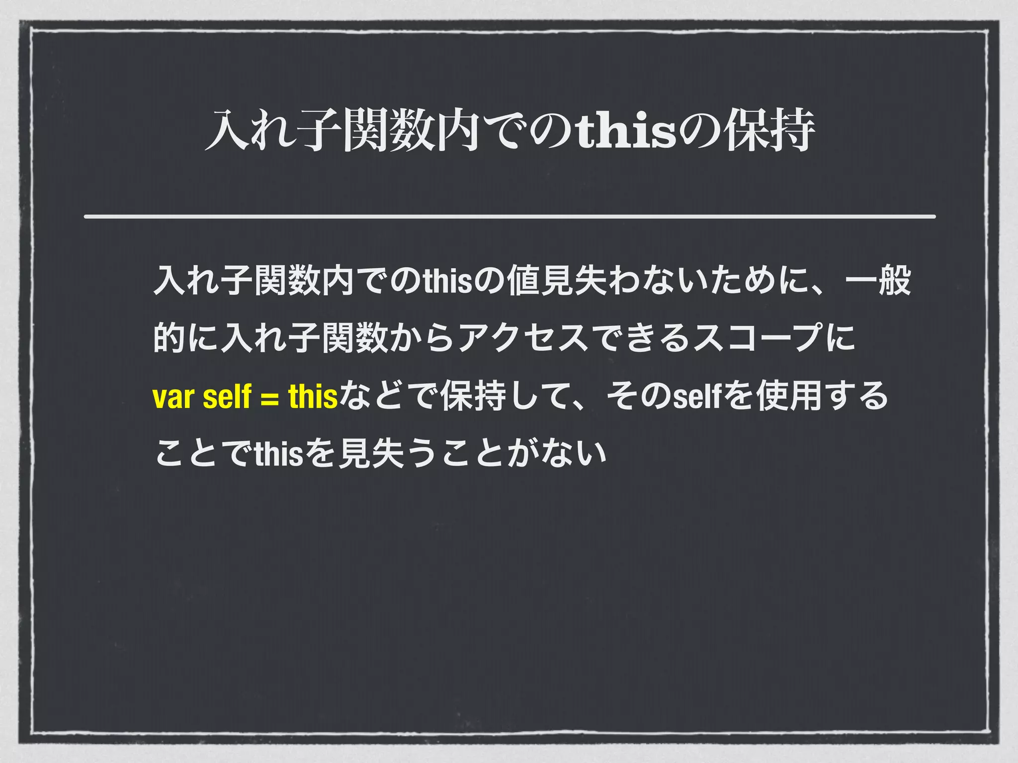 入れ子関数内でのthisの保持
入れ子関数内でのthisの値見失わないために、一般
的に入れ子関数からアクセスできるスコープに
var self = thisなどで保持して、そのselfを使用する
ことでthisを見失うことがない
 
