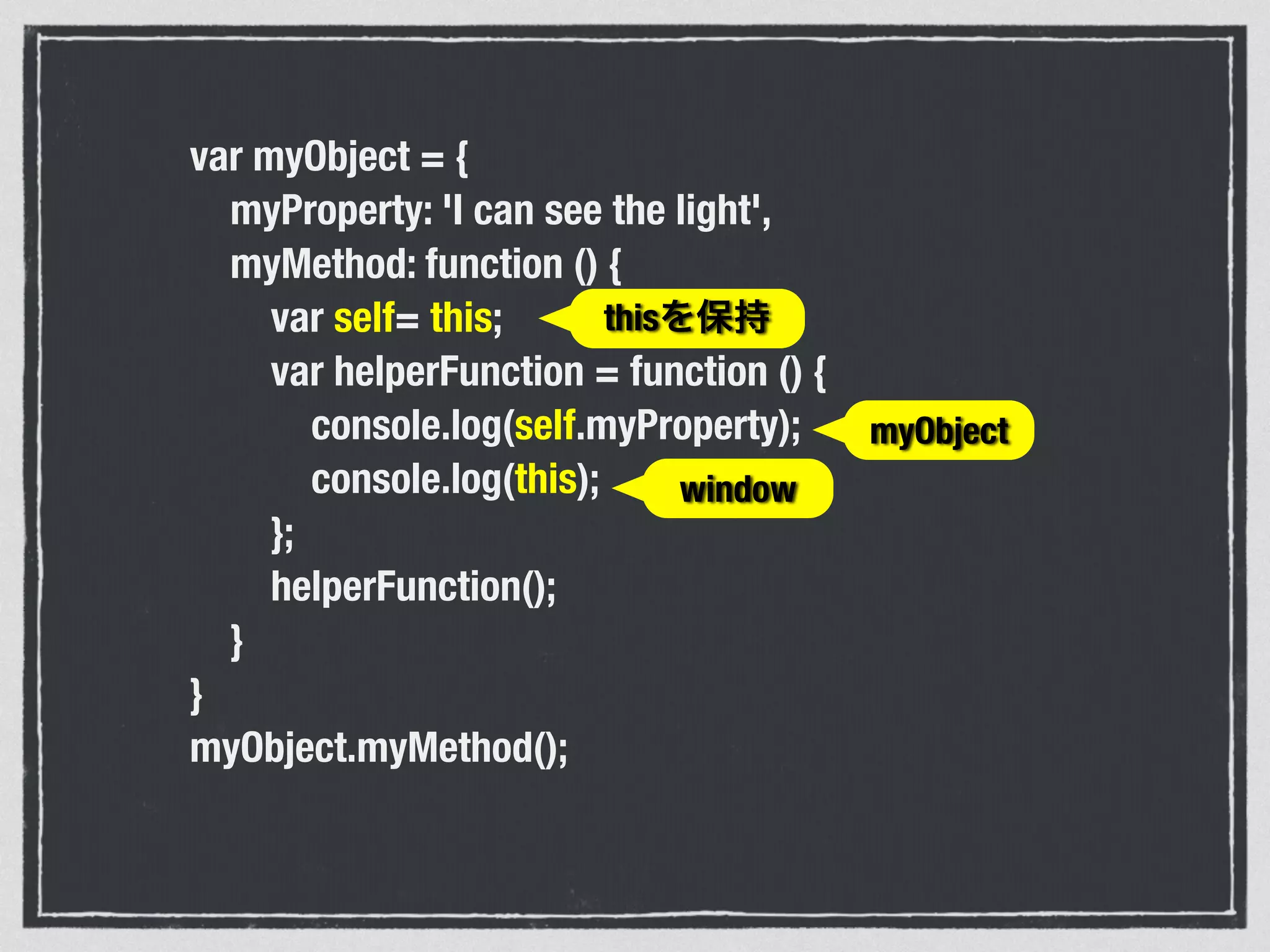 var myObject = {
myProperty: 'I can see the light',
myMethod: function () {
var self= this;
var helperFunction = function () {
console.log(self.myProperty);
console.log(this);
};
helperFunction();
}
}
myObject.myMethod();
window
myObject
thisを保持
 