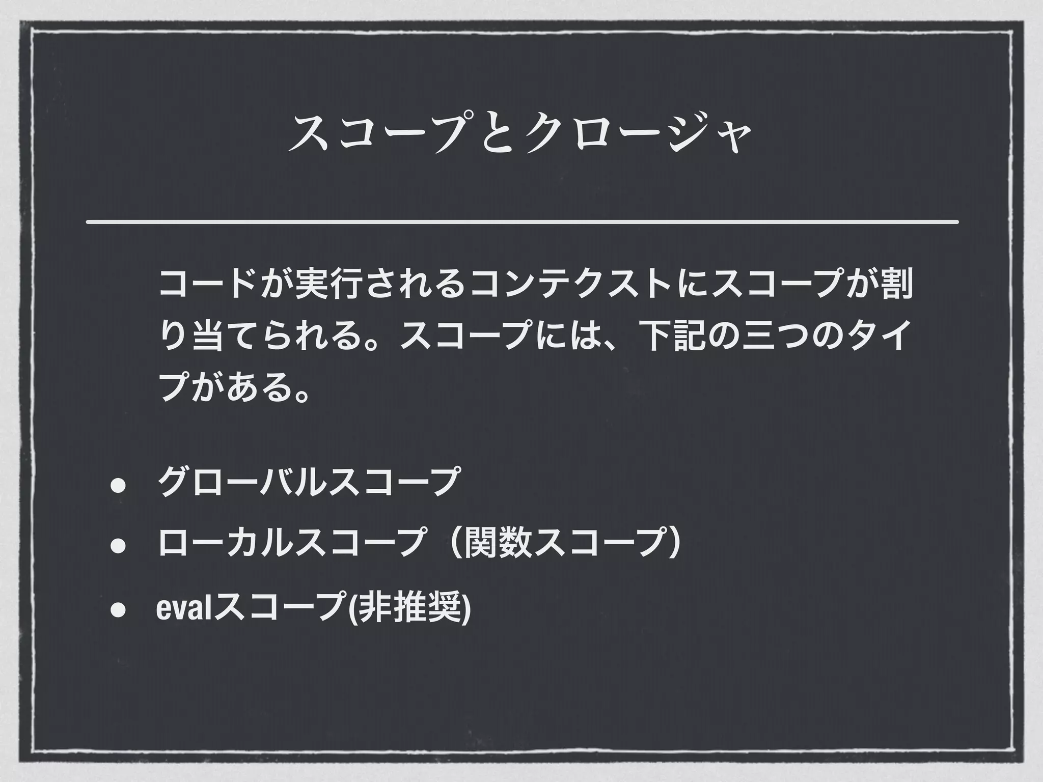 スコープとクロージャ
コードが実行されるコンテクストにスコープが割
り当てられる。スコープには、下記の三つのタイ
プがある。
• グローバルスコープ
• ローカルスコープ（関数スコープ）
• evalスコープ(非推奨)
 